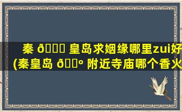 秦 🐟 皇岛求姻缘哪里zui
好(秦皇岛 🌺 附近寺庙哪个香火好)
